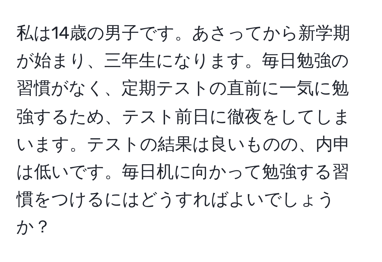 私は14歳の男子です。あさってから新学期が始まり、三年生になります。毎日勉強の習慣がなく、定期テストの直前に一気に勉強するため、テスト前日に徹夜をしてしまいます。テストの結果は良いものの、内申は低いです。毎日机に向かって勉強する習慣をつけるにはどうすればよいでしょうか？