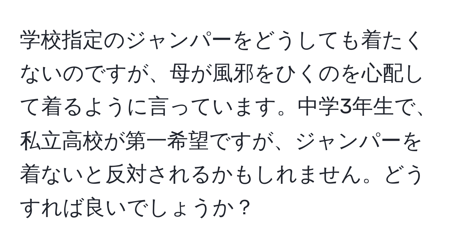 学校指定のジャンパーをどうしても着たくないのですが、母が風邪をひくのを心配して着るように言っています。中学3年生で、私立高校が第一希望ですが、ジャンパーを着ないと反対されるかもしれません。どうすれば良いでしょうか？