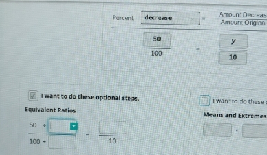 Percent decrease Amount Decreas Amount Original
 1/2  y
 50/100  overline 
10
√ I want to do these optional steps. i want to do these 
Equivalent Ratios Means and Extremes
 (50+□ )/100+□  = □ /10 
□ · □