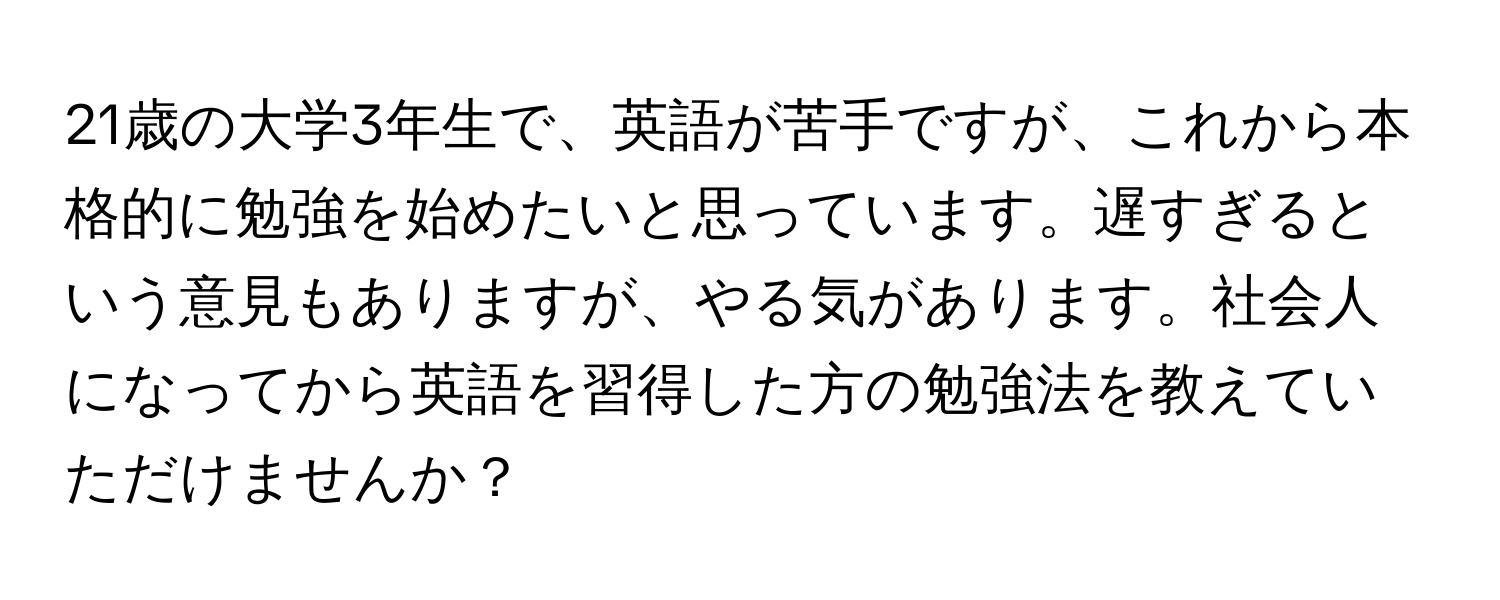 21歳の大学3年生で、英語が苦手ですが、これから本格的に勉強を始めたいと思っています。遅すぎるという意見もありますが、やる気があります。社会人になってから英語を習得した方の勉強法を教えていただけませんか？