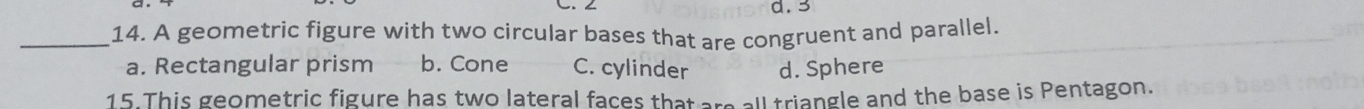 3
_14. A geometric figure with two circular bases that are congruent and parallel.
a. Rectangular prism b. Cone C. cylinder d. Sphere
15.This geometric figure has two lateral faces that are all triangle and the base is Pentagon.