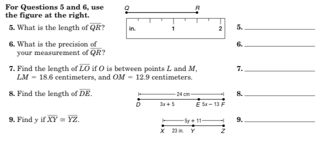 For Questions 5 and 6, use 
the figure at the right. 
5. What is the length of overline QR 5._ 
6. What is the precision of6._ 
your measurement of overline QR
7. Find the length of overline LO if O is between points L and M, 7._
LM=18.6 centimeters, and OM=12.9 centimeters. 
8. Find the length of overline DE. 24 cm 8._ 
D 3x+5 E5x-13F
9. Find y if overline XY≌ overline YZ. 9._
5y+11
X 23 in. Y Z