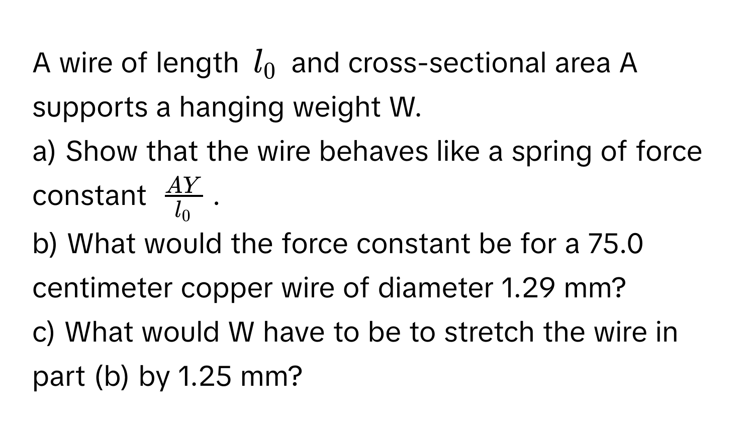 A wire of length $l_0$ and cross-sectional area A supports a hanging weight W.
a) Show that the wire behaves like a spring of force constant $ AY/l_0 $.
b) What would the force constant be for a 75.0 centimeter copper wire of diameter 1.29 mm?
c) What would W have to be to stretch the wire in part (b) by 1.25 mm?