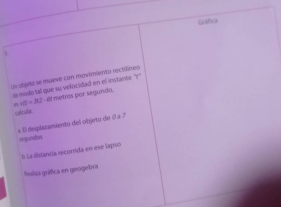 Gráfica 
5. 
Un objeto se mueve con movimiento rectilíneo 
de modo tal que su velocidad en el instante “'t'' 
es v(t)=3t2-6t metros por segundo, 
calcula: 
a. El desplazamiento del objeto de 0 a 7
segundos 
b. La distancia recorrida en ese lapso 
Realiza gráfica en geogebra