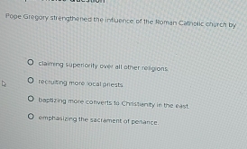 Pope Gregory strengthened the influence of the Roman Catholic church by
claiming superiority over all other religions
recruiting more ocal priests
baptizing more converts to Christianity in the east.
emphasizing the sacrament of penance.