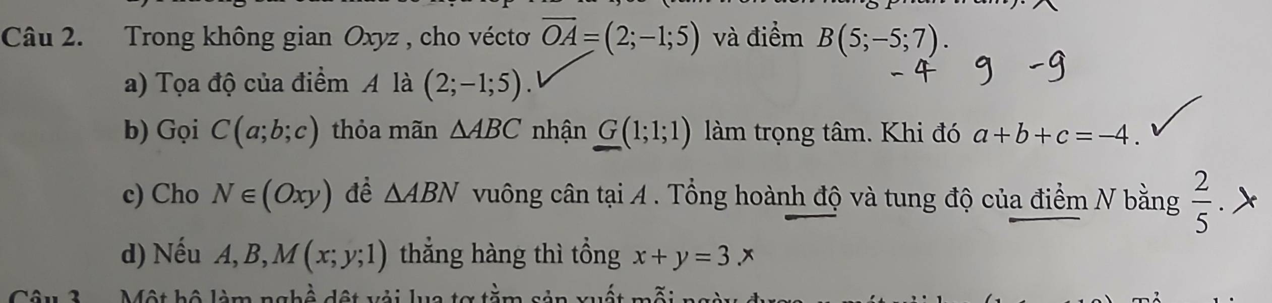 Trong không gian Oxyz , cho véctoơ overline OA=(2;-1;5) và điểm B(5;-5;7). 
a) Tọa độ của điểm A là (2;-1;5). 
b) Gọi C(a;b;c) thỏa mãn △ ABC nhận G(1;1;1) làm trọng tâm. Khi đó a+b+c=-4
c) Cho N∈ (Oxy) đề △ ABN vuông cân tại A. Tổng hoành độ và tung độ của điểm N bằng  2/5 
d) Nếu A, B, M(x;y;1) thắng hàng thì tổng x+y=3.x
Một hộ làm nghô dột vỏi lua tơ tăm sản wất mỗi