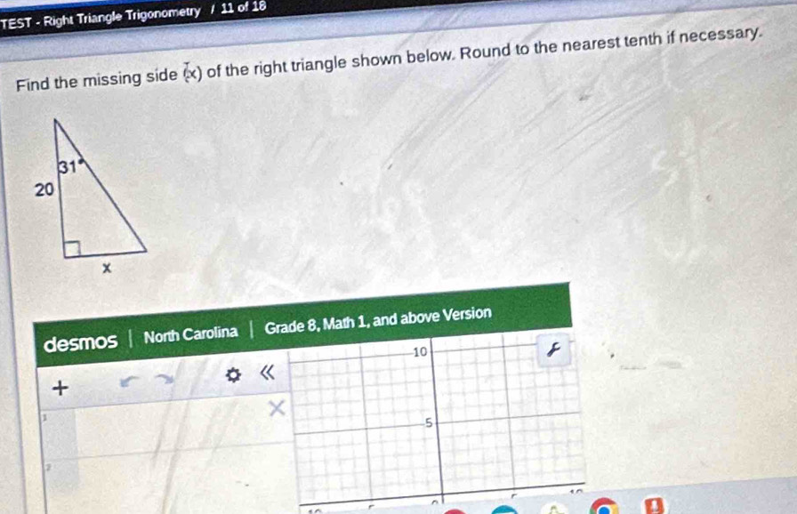 TEST - Right Triangle Trigonometry 11 of 18
Find the missing side (x) of the right triangle shown below. Round to the nearest tenth if necessary.
desmos North Carolina Grade 8, Math 1, and above Version
10
+
1
×
5
,
