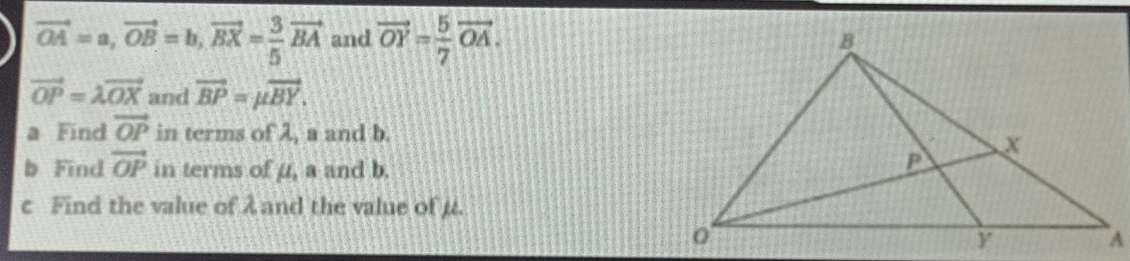 vector OA=a, vector OB=b, vector BX= 3/5 vector BA and vector OY= 5/7 vector OA.
vector OP=lambda vector OX and vector BP=mu vector BY. 
a Find vector OP in terms of λ, a and b. 
b Find vector OP in terms of u, a and b. 
c Find the value of λ and the value of µ.