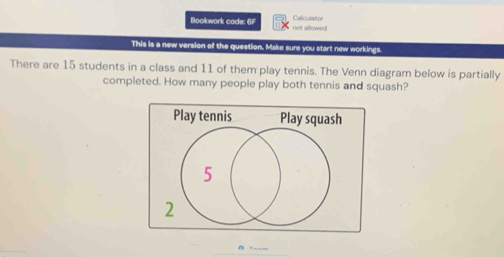 Calculator 
Bookwork code: 6F not allowed 
This is a new version of the question. Make sure you start new workings. 
There are 15 students in a class and 11 of them play tennis. The Venn diagram below is partially 
completed. How many people play both tennis and squash? 
Play tennis Play squash
5
2 
Fram