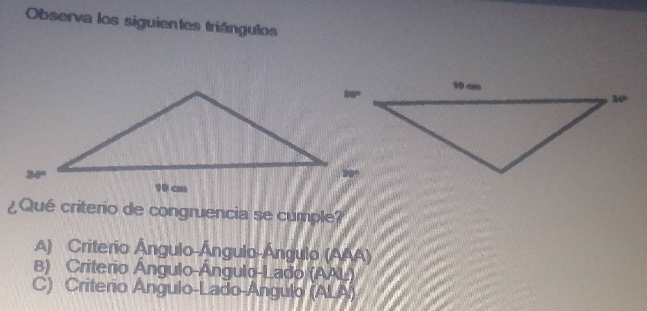 Observa los siguientes triángulos
¿Qué criterio de congruencia se cumple?
A) Criterio Ángulo Ángulo Ángulo (AAA)
B) Criterio Ángulo-Ángulo-Lado (AAL)
C) Criterio Ángulo-Lado-Angulo (ALA)