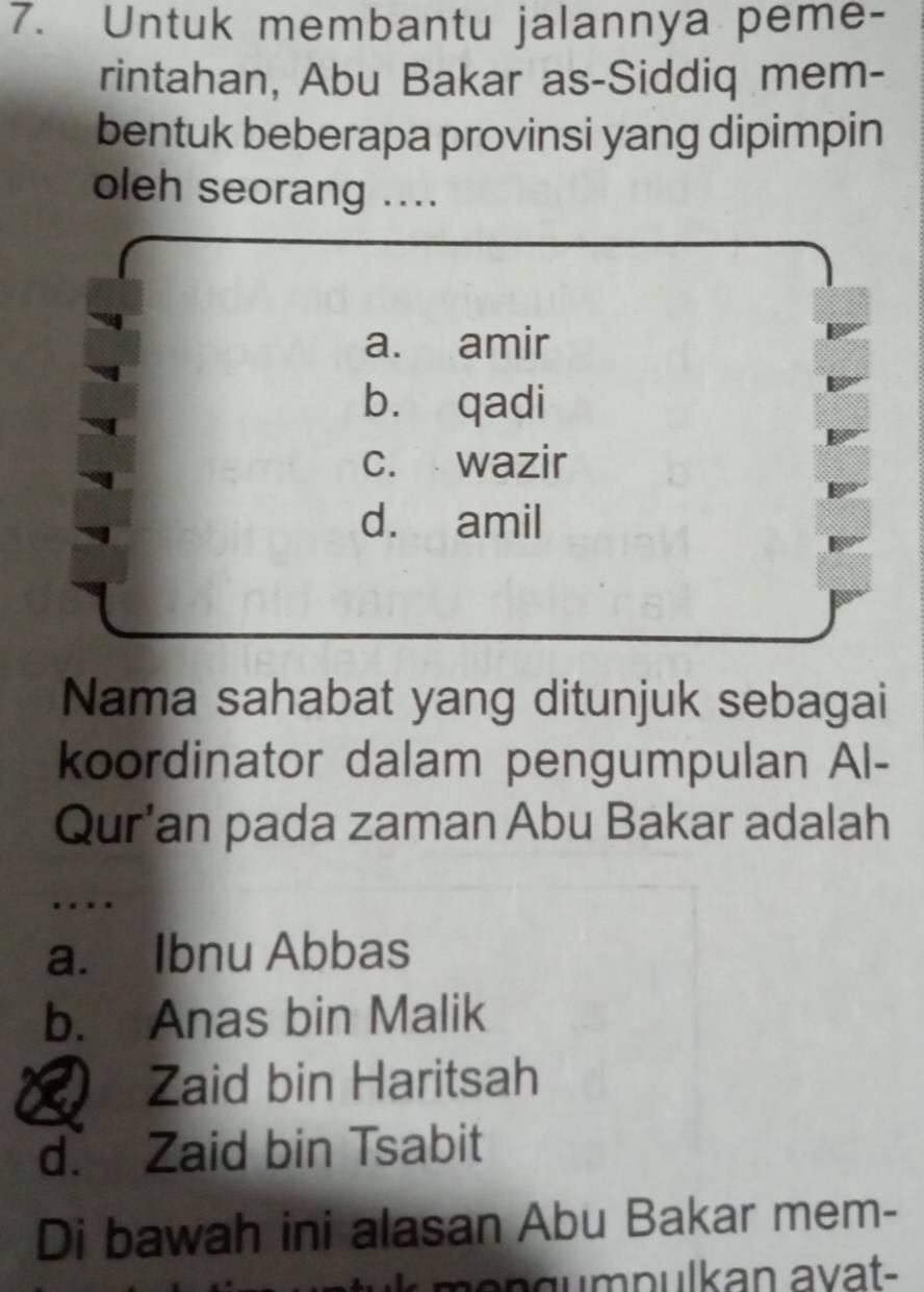 Untuk membantu jalannya peme-
rintahan, Abu Bakar as-Siddiq mem-
bentuk beberapa provinsi yang dipimpin
oleh seorang ....
a. amir
bù qadi
c. wazir
d. amil
Nama sahabat yang ditunjuk sebagai
koordinator dalam pengumpulan Al-
Qur’an pada zaman Abu Bakar adalah
…
a. Ibnu Abbas
b. Anas bin Malik
Zaid bin Haritsah
d. Zaid bin Tsabit
Di bawah ini alasan Abu Bakar mem-
m o n gumpulkan avat-