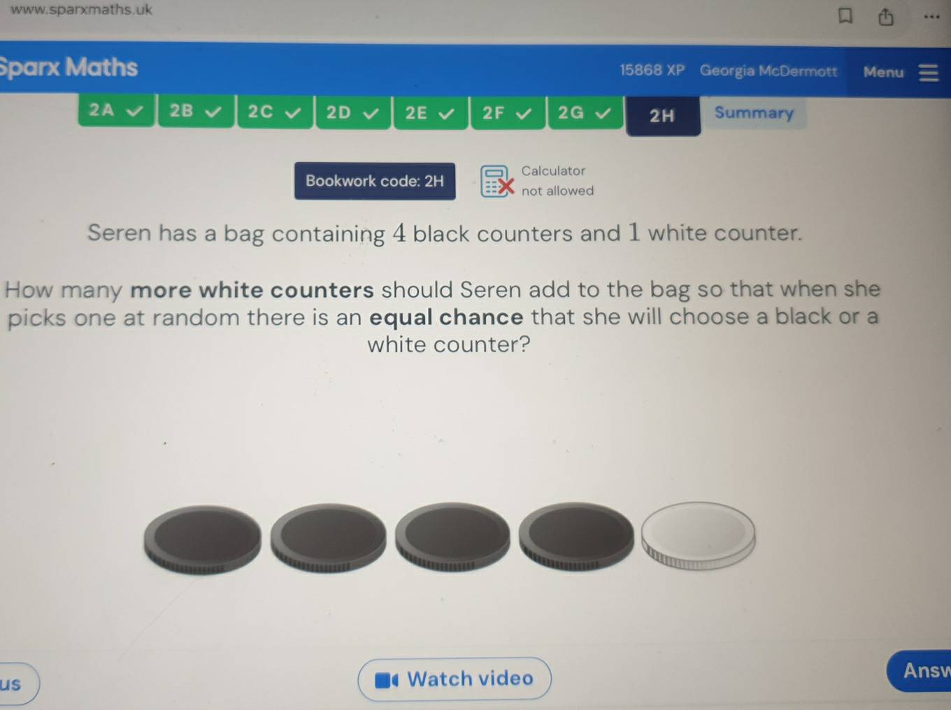 … 
Sparx Maths 15868 XP Georgia McDermott Menu 
2A 2B 2C 2D 2E 2F 2G 2H Summary 
Calculator 
Bookwork code: 2H 
not allowed 
Seren has a bag containing 4 black counters and 1 white counter. 
How many more white counters should Seren add to the bag so that when she 
picks one at random there is an equal chance that she will choose a black or a 
white counter? 
us 
Watch video 
Answ