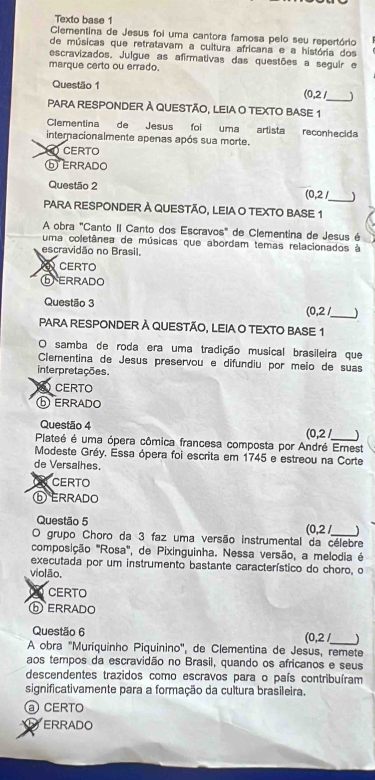 Texto base 1
Clementina de Jesus foi uma cantora famosa pelo seu repertório
de músicas que retratavam a cultura africana e a história dos
escravizados, Julgue as afirmativas das questões a seguir e
marque certo ou errado.
Questão 1
_ (0,2/
PARA RESPONDER À QUESTÃO, LEIA O TEXTO BASE 1
Clementina de Jesus foi uma artista reconhecida
internacionalmente apenas após sua morte.
CERTO
ⓑ ERRADO
Questão 2
(0,2/ )
PARA RESPONDER À QUESTÃO, LEIA O TEXTO BASE 1
A obra "Canto II Canto dos Escravos" de Clementina de Jesus é
uma coletânea de músicas que abordam temas relacionados à
escravidão no Brasil.
CERTO
ⓑ ERRADO
Questão 3 (0,2/ _ J
PARA RESPONDER À QUESTÃO, LEIA O TEXTO BASE 1
O samba de roda era uma tradição musical brasileira que
Clementina de Jesus preservou e difundiu por meio de suas
interpretações.
) CERTO
ⓑERRADO
Questão 4
(0,2) )
Plateé é uma ópera cômica francesa composta por André Ernest
Modeste Gréy. Essa ópera foi escrita em 1745 e estreou na Corte
de Versalhes.
CERTO
ⓑ ERRADO
Questão 5
(0,2) )
O grupo Choro da 3 faz uma versão instrumental da célebre
composição "Rosa", de Pixinguinha. Nessa versão, a melodia é
executada por um instrumento bastante característico do choro, o
violão.
CERTO
ⓑ ERRADO
Questão 6 (0,2 )
A obra ''Muriquinho Piquinino'', de Clementina de Jesus, remete
aos tempos da escravidão no Brasil, quando os africanos e seus
descendentes trazidos como escravos para o país contribuíram
significativamente para a formação da cultura brasileira.
CERTO
ERRADO