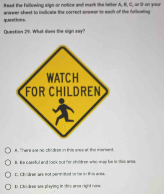 Read the following sign or notice and mark the letter A, B, C, or D on your
answer sheet to indicate the correct answer to each of the following
questions.
Question 29. What does the sign say?
A. There are no children in this area at the moment.
B. Be careful and look out for children who may be in this area.
C. Children are not permitted to be in this area.
D. Children are playing in this area right now.