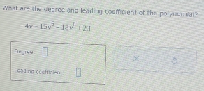 What are the degree and leading coefficient of the polynomial?
-4v+15v^6-18v^8+23
Degree |=
χ 5 
Leading coefricient: