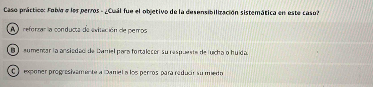 Caso práctico: Fobiα α los perros - ¿Cuál fue el objetivo de la desensibilización sistemática en este caso?
A reforzar la conducta de evitación de perros
B) aumentar la ansiedad de Daniel para fortalecer su respuesta de lucha o huida.
C ) exponer progresivamente a Daniel a los perros para reducir su miedo