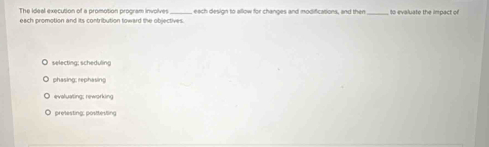 The Ideal execution of a promotion program involves _ each design to allow for changes and modifications, and then_ to evaluate the impact of
each promotion and its contribution toward the objectives.
selecting; scheduling
phasing; rephasing
evaluating; reworking
pretesting; posttesting