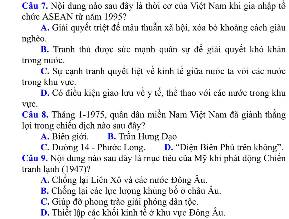 Nội dung nào sau đây là thời cơ của Việt Nam khi gia nhập tổ
chức ASEAN từ năm 1995?
A. Giải quyết triệt để mâu thuẫn xã hội, xóa bỏ khoảng cách giàu
nghèo.
B. Tranh thủ được sức mạnh quân sự để giải quyết khó khăn
trong nước.
C. Sự cạnh tranh quyết liệt về kinh tế giữa nước ta với các nước
trong khu vực.
D. Có điều kiện giao lưu về y tế, thể thao với các nước trong khu
vực.
Câu 8. Tháng 1-1975, quân dân miền Nam Việt Nam đã giành thắng
lợi trong chiến dịch nào sau đây?
A. Biên giới. B. Trần Hưng Đạo
C. Đường 14 - Phước Long. D. “Điện Biên Phủ trên không”.
Câu 9. Nội dung nào sau đây là mục tiêu của Mỹ khi phát động Chiến
tranh lạnh (1947)?
A. Chống lại Liên Xô và các nước Đông Âu.
B. Chống lại các lực lượng khủng bố ở châu Âu.
C. Giúp đỡ phong trào giải phóng dân tộc.
D. Thiết lập các khối kinh tế ở khu vực Đông Âu.