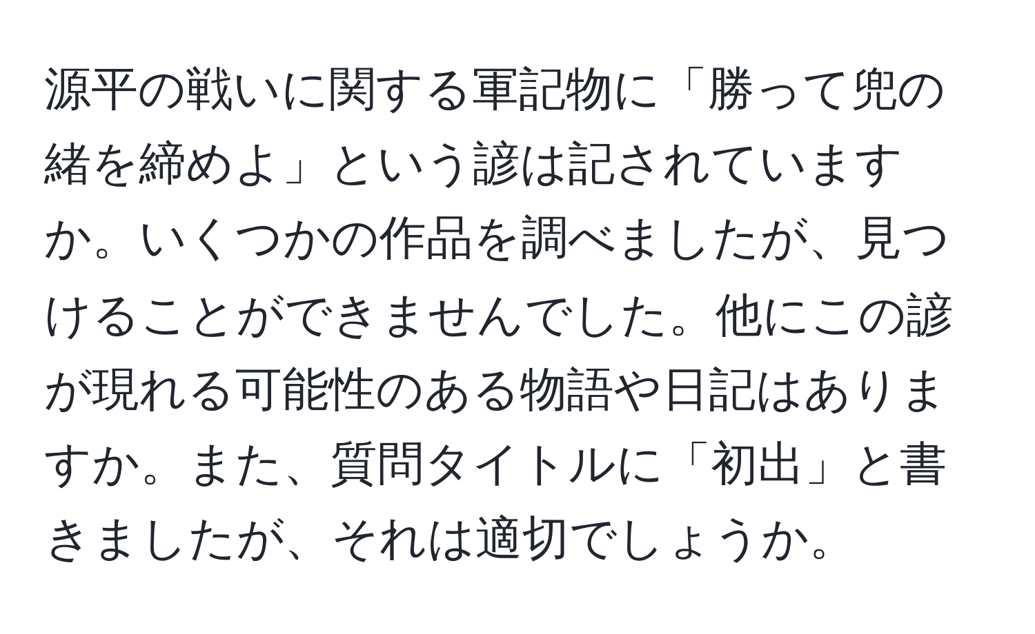 源平の戦いに関する軍記物に「勝って兜の緒を締めよ」という諺は記されていますか。いくつかの作品を調べましたが、見つけることができませんでした。他にこの諺が現れる可能性のある物語や日記はありますか。また、質問タイトルに「初出」と書きましたが、それは適切でしょうか。