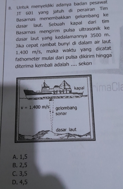 Untuk menyeldiki adanya badan pesawat
JT 601 yang jatuh di perairan Tim
Basarnas menembakkan gelombang ke
dasar laut. Sebuah kapal dari tim
Basarnas mengirim pulsa ultrasonik ke
dasar laut yang kedalamannya 3500 m.
Jika cepat rambat buny: di dalam air laut
1.400 m/s, maka waktu yang dicatat
fathometer mulai dari pulsa dikirim hingga
diterima kembali adalah .... sekon
A. 1,5
B. 2,5
C. 3,5
D. 4,5