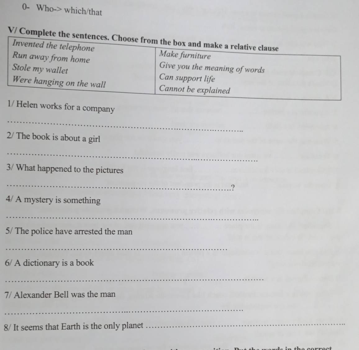 0- Who-> which/that 
V/ Complet 
works for a company 
_ 
2/ The book is about a girl 
_ 
3/ What happened to the pictures 
_ 
? 
4/ A mystery is something 
_ 
5/ The police have arrested the man 
_ 
6/ A dictionary is a book 
_ 
7/ Alexander Bell was the man 
_ 
8/ It seems that Earth is the only planet 
_