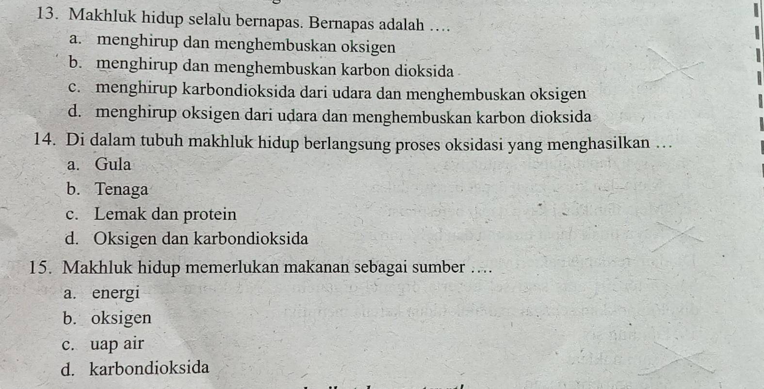 Makhluk hidup selalu bernapas. Bernapas adalah …
a. menghirup dan menghembuskan oksigen
b. menghirup dan menghembuskan karbon dioksida
c. menghirup karbondioksida dari udara dan menghembuskan oksigen
d. menghirup oksigen dari udara dan menghembuskan karbon dioksida
14. Di dalam tubuh makhluk hidup berlangsung proses oksidasi yang menghasilkan …
a. Gula
b. Tenaga
c. Lemak dan protein
d. Oksigen dan karbondioksida
15. Makhluk hidup memerlukan makanan sebagai sumber …..
a. energi
b. oksigen
c. uap air
d. karbondioksida