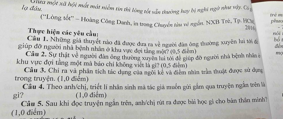 Gữa một xã hội mất mát niềm tin thì lòng tốt vẫn thường hay bị nghi ngờ như vậy. Cóg 
lạ đâu. 
trẻ m 
(“Lòng tốt” - Hoàng Công Danh, in trong Chuyến tàu vẻ ngắn. NXB Trẻ, Tp. HCM phưo 
2016) - 
Thực hiện các yêu cầu: nói 
Câu 1. Những giả thuyết nào đã được đưa ra về người đàn ông thường xuyên lui tới đề bố t đến 
giúp đỡ người nhà bệnh nhân ở khu vực đợi tầng một? (0,5 điểm) 
Câu 2. Sự thật về người đàn ông thường xuyên lui tới để giúp đỡ người nhà bệnh nhân ở mọ 
khu vực đợi tầng một mà báo chí không viết là gì? (0,5 điểm) 
Câu 3. Chỉ ra và phân tích tác dụng của ngôi kể và điểm nhìn trần thuật được sử dụng 
trong truyện. (1,0 điểm) 
Câu 4. Theo anh/chị, triết lí nhân sinh mà tác giả muốn gửi gắm qua truyện ngắn trên là 
gì? (1,0 điểm) 
Câu 5. Sau khi đọc truyện ngắn trên, anh/chị rút ra được bài học gì cho bản thân mình? 
(1,0 điểm)