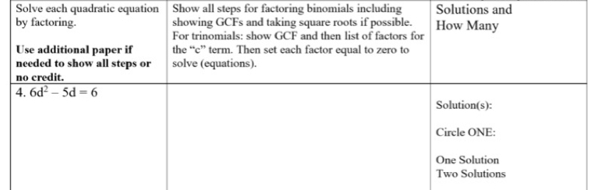 Solve each quadratic equation Show all steps for factoring binomials including Solutions and
by factoring. showing GCFs and taking square roots if possible. How Many
For trinomials: show GCF and then list of factors for
Use additional paper if the “c” term. Then set each factor equal to zero to
needed to show all steps or solve (equations).
no credit.
4, 6d^2-5d=6
Solution(s):
Circle ONE:
One Solution
Two Solutions