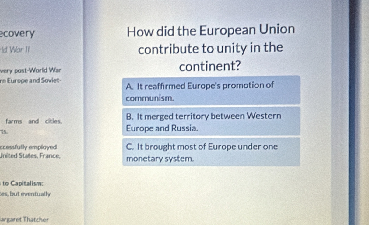 ecovery How did the European Union
rld War II contribute to unity in the
very post-World War continent?
rn Europe and Soviet-
A. It reaffirmed Europe's promotion of
communism.
farms and cities,
B. It merged territory between Western
1s. Europe and Russia.
ccessfully employed C. It brought most of Europe under one
United States, France,
monetary system.
to Capitalism:
tes, but eventually
largaret Thatcher