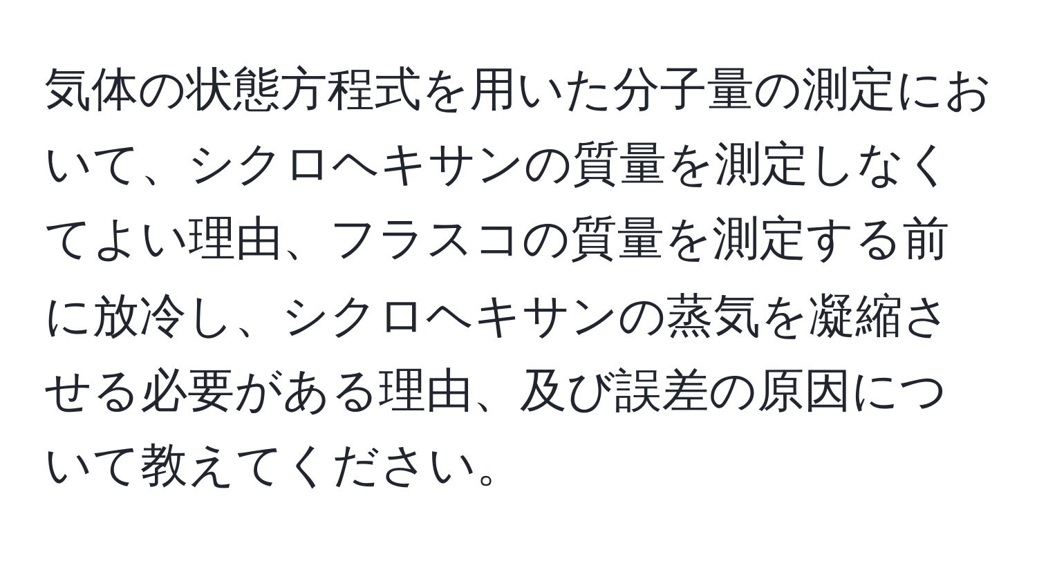 気体の状態方程式を用いた分子量の測定において、シクロヘキサンの質量を測定しなくてよい理由、フラスコの質量を測定する前に放冷し、シクロヘキサンの蒸気を凝縮させる必要がある理由、及び誤差の原因について教えてください。