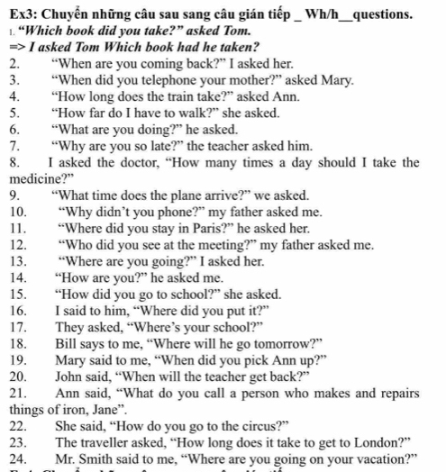 Ex3: Chuyển những câu sau sang câu gián tiếp _ Wh/h_ __questions. 
“Which book did you take?” asked Tom. 
=> I asked Tom Which book had he taken? 
2. “When are you coming back?” I asked her. 
3. “When did you telephone your mother?” asked Mary. 
4. “How long does the train take?” asked Ann. 
5. “How far do I have to walk?” she asked. 
6. “What are you doing?” he asked. 
7. “Why are you so late?” the teacher asked him. 
8. I asked the doctor, “How many times a day should I take the 
medicine?” 
9. “What time does the plane arrive?” we asked 
10. “Why didn’t you phone?” my father asked me. 
11. “Where did you stay in Paris?” he asked her. 
12. “Who did you see at the meeting?” my father asked me. 
13. “Where are you going?” I asked her. 
14. “How are you?” he asked me. 
15. “How did you go to school?” she asked. 
16. I said to him, “Where did you put it?” 
17. They asked, “Where’s your school?” 
18. Bill says to me, “Where will he go tomorrow?” 
19. Mary said to me, “When did you pick Ann up?” 
20. John said, “When will the teacher get back?” 
21. Ann said, “What do you call a person who makes and repairs 
things of iron, Jane”. 
22. She said, “How do you go to the circus?” 
23. The traveller asked, “How long does it take to get to London?” 
24. Mr. Smith said to me, “Where are you going on your vacation?”