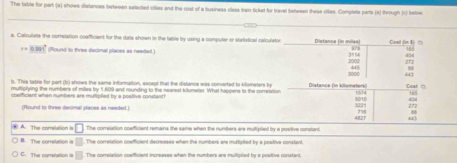 The table for part (a) shows distances between selected cities and the cost of a business class train ticket for travel between these citles. Complete parts (a) through (c) below
a. Calculate the correlation coefficient for the data shown in the table by using a computer or statistical calculator. Distance (in miles) 978 Cost in5 404
r=0.99 1 (Round to three decimal places as needed.) 165
2002 3114 272
3000 445 :88
443
b. This table for part (b) shows the same information, except that the distance was converted to kilometers by Distance (in kilometers) Cost □
multiplying the numbers of miles by 1.609 and rounding to the nearest kilometer. What happens to the correlation
coefficiant when numbers are multiplied by a positive constant? 1574 272 404 165
(Round to three decimal places as needed.) 3221 5010 716 4
4827 443
A. The correlation is The correlation coefficient remains the same when the numbers are multiplied by a positive constant.
B. The correlation is □. The correlation coefficient decreases when the numbers are multiplied by a positive constant.
C. The correlation is □. The correlation coefficient increases when the numbers are multiplied by a positive constant.