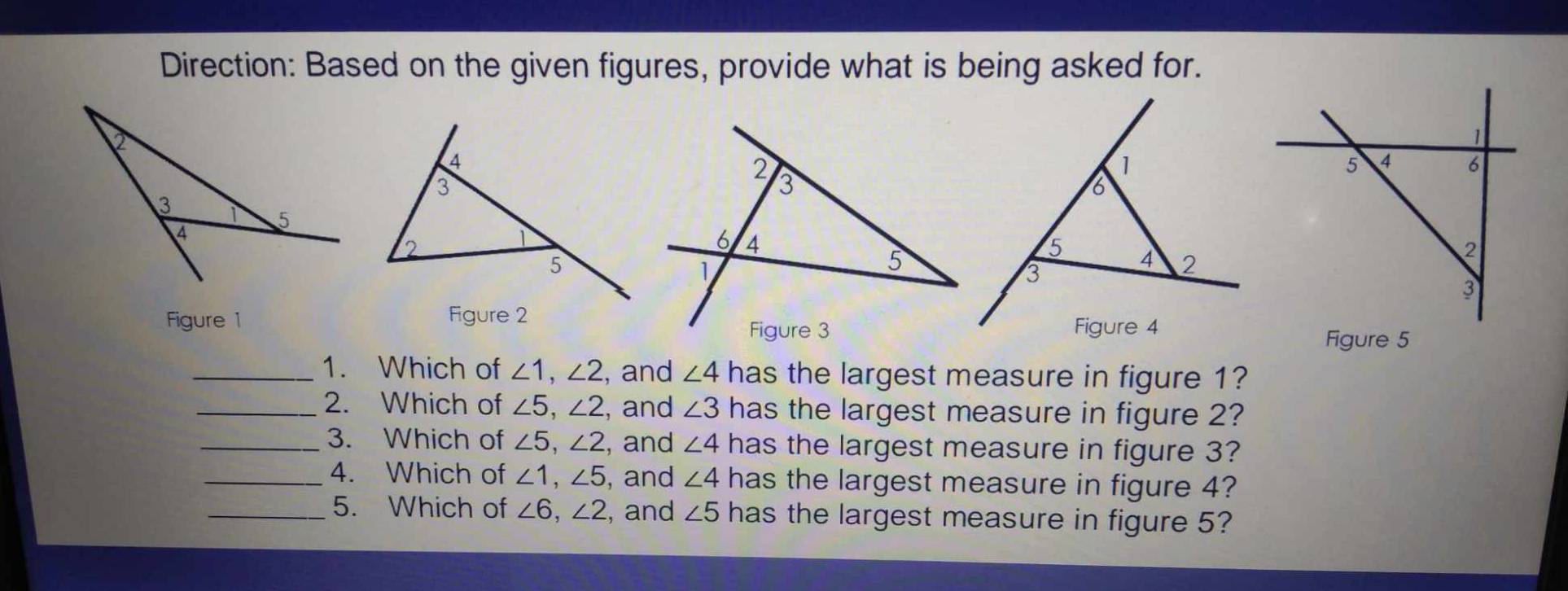 Direction: Based on the given figures, provide what is being asked for. 
Figure 1 
Figure 5 
_1. Which of ∠ 1, ∠ 2 , and ∠ 4 has the largest measure in figure 1? 
_2. Which of ∠ 5, ∠ 2 , and ∠ 3 has the largest measure in figure 2? 
_3. Which of ∠ 5, ∠ 2 , and ∠ 4 has the largest measure in figure 3? 
_4. Which of ∠ 1, ∠ 5 , and ∠ 4 has the largest measure in figure 4? 
_5. Which of ∠ 6, ∠ 2 , and ∠ 5 has the largest measure in figure 5?