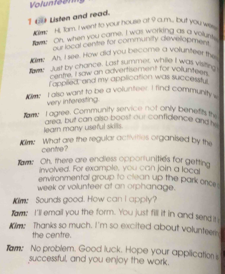 Volunteen 
1 ( Listen and read. 
Kim: Hi, Tam. I went to your house at 9 a.m., but you were 
am; Oh, when you came, I was working as a volunte 
our local centre for community development. 
Kim: Ah, I see. How did you become a volunteer the 
am: Just by chance. Last summer, while I was visiting! 
centre, I saw an advertisement for volunteers. 
I applied, and my application was successful. 
Kim: I also want to be a volunteer. I find community w 
very interesting. 
am: I agree. Community service not only benefits the 
area, but can also boost our confidence and her 
learn many useful skills. 
Kim: What are the regular activities organised by the 
centre? 
am: Oh, there are endless opportunities for getting 
involved. For example, you can join a local 
environmental group to clean up the park once 
week or volunteer at an orphanage. 
Kim: Sounds good. How can I apply? 
Tam: I'll email you the form. You just fill it in and send it 
Kim: Thanks so much. I'm so excited about volunteerin 
the centre. 
Tam: No problem. Good luck. Hope your application is 
successful, and you enjoy the work.