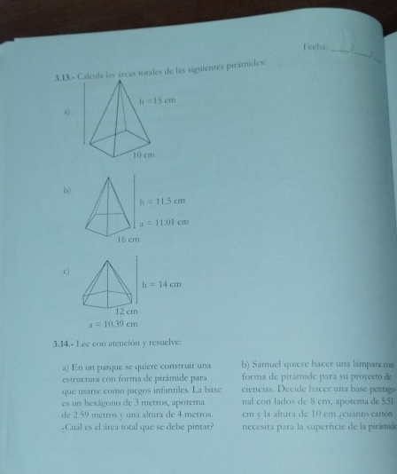 Fecha: /
3.13.- Calcula las áreas totales de las siguientes pirámides:
_
a)
b)
c)
h=14cm
12 cm
a=10.39cm
3.14.- Lee con atención y resuelve:
a) En un parque se quiere construir una b) Samuel quiere hacer una lámpara con
estructura con forma de pirámide para forma de pirâmide para su proyecto de
que usarse como juegos infantiles. La base ciencias. Decide hacer una base pentago
es un hexágono de 3 metros, apotema nal con lados de 8 cm, apotema de 5.51
de 2.59 metros y una altura de 4 metros em y la altura de 10 em a cuánto cartón
¿Cuál es el área total que se debe pintar?  necesita para la superficie de la pirámid