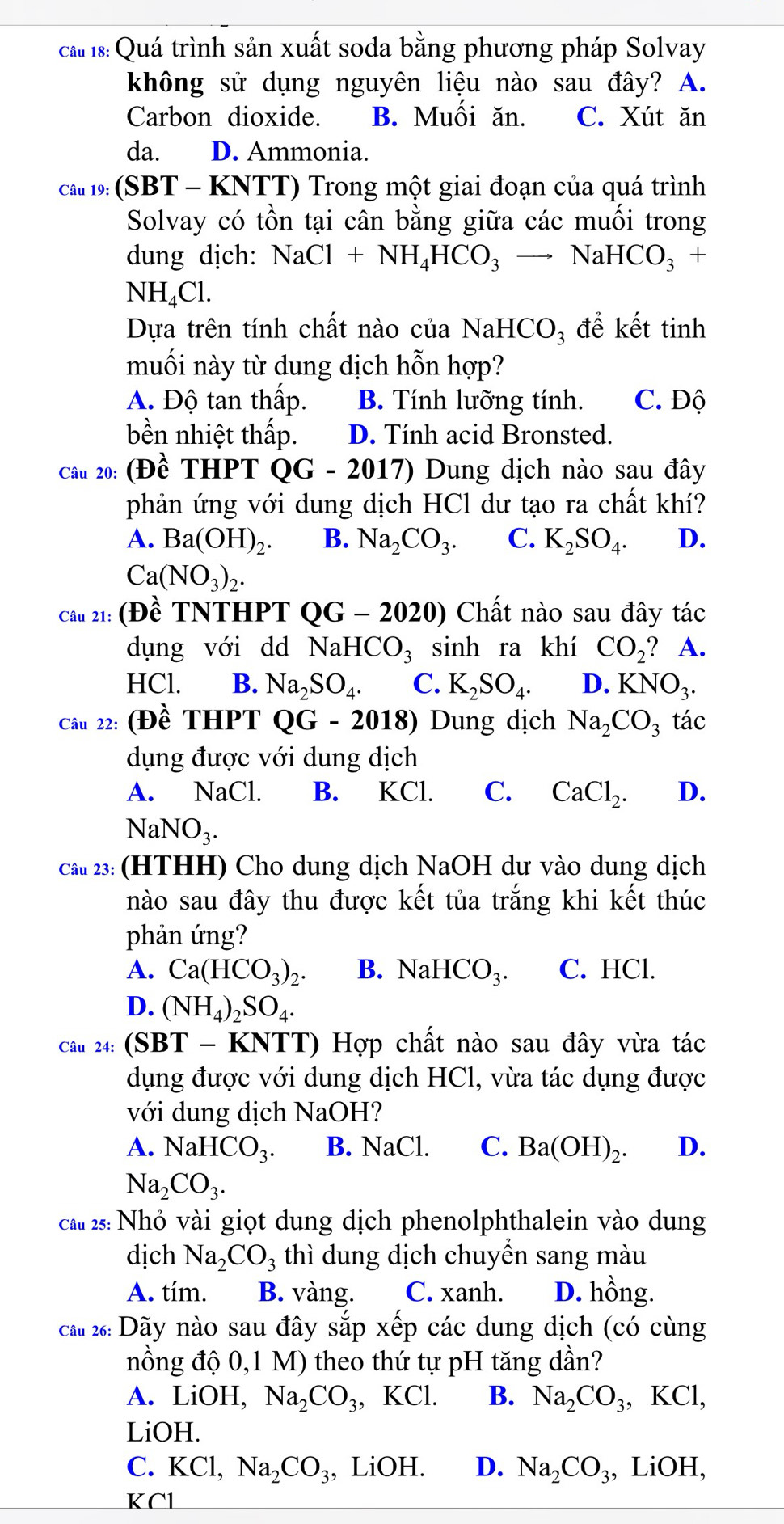 cất 18: Quá trình sản xuất soda bằng phương pháp Solvay
không sử dụng nguyên liệu nào sau đây? A.
Carbon dioxide. B. Muối ăn. C. Xút ăn
da. D. Ammonia.
ca# 19: (SBT - KNTT) Trong một giai đoạn của quá trình
Solvay có tồn tại cân bằng giữa các muối trong
dung dịch: NaCl+NH_4HCO_3to NaHCO_3 +
NH_4Cl.
Dựa trên tính chất nào của NaH ICO_3 để kết tinh
muối này từ dung dịch hỗn hợp?
A. Độ tan thấp. B. Tính lưỡng tính. C. Độ
bền nhiệt thấp. D. Tính acid Bronsted.
Câu 20: (Đề THPT QG-2017) Dung dịch nào sau đây
phản ứng với dung dịch HCl dư tạo ra chất khí?
A. Ba(OH)_2. B. Na_2CO_3. C. K_2SO_4. D.
Ca(NO_3)_2.
Câu 21: (Đề TNTHPT QG-2020) Chất nào sau đây tác
dụng với dd NaHCO_3 sinh ra khí CO_2 ? A.
HCl. B. Na_2SO_4. C. K_2SO_4. D. KNO_3.
Câu 22: (Dhat e THPT QG-2018) Dung dịch Na_2CO_3 tác
dụng được với dung dịch
A. NaCl. B. KCl. C. CaCl_2. D.
NaNO_3.
cau 23: (HTHH) Cho dung dịch NaOH dư vào dung dịch
nào sau đây thu được kết tủa trắng khi kết thúc
phản ứng?
A. Ca(HCO_3)_2. B. NaH CO_3. C. HCl.
D. (NH_4)_2SO_4.
Câu 24: : (SBT - KNTT) Hợp chất nào sau đây vừa tác
dụng được với dung dịch HCl, vừa tác dụng được
với dung dịch NaOH?
A. NaHCO_3. B. NaCl. C. Ba(OH)_2. D.
Na_2CO_3.
cầu 25: Nhỏ vài giọt dung dịch phenolphthalein vào dung
dịch Na_2CO_3 thì dung dịch chuyển sang màu
A. tím. B. vàng. C. xanh. D. hồng.
ấu 26: Dãy nào sau đây sắp xếp các dung dịch (có cùng
nồng độ 0,1 M) theo thứ tự pH tăng dần?
A. LiOH, Na_2CO_3, I KCl. B. Na_2CO_3. , KCl,
LiOH.
C. KCl,Na_2CO_3 , LiOH. D. Na_2CO_3 , LiOH,
KCl