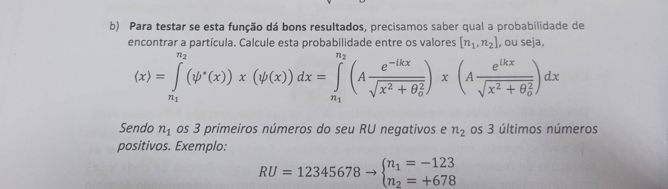 Para testar se esta função dá bons resultados, precisamos saber qual a probabilidade de 
encontrar a partícula. Calcule esta probabilidade entre os valores [n_1,n_2] , ou seja,
(x)=∈tlimits _n_1^n_2(psi^*(x))x(psi (x))dx=∈tlimits _n_1^n_2(Afrac e^(-lkx)sqrt(x^2+θ _0^2))x(Afrac e^(ikx)sqrt(x^2+θ _0^2))dx
Sendo n_1 os 3 primeiros números do seu RU negativos e n_2 os 3 últimos números 
positivos. Exemplo:
RU=12345678to beginarrayl n_1=-123 n_2=+678endarray.