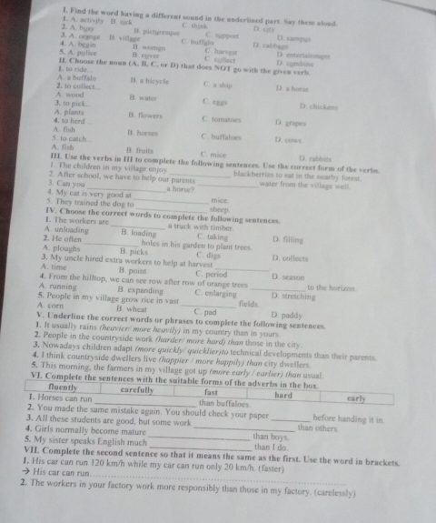 A. activity B. sick I. Find the word having a different sound in the underlined part. Say them alood. D. city
C. think
3. A. orgnip 2. A. busy B. pictyresque C. buffalo C. suppoet D. cabhage D. carpus
B. village
5. A. police 4. A. bggin B cover B. womgn C. egllect C. harvest D. entertainment
II. Choose the nown (A., B, C, or D) that does NOT go with the given verb. D. combine
A. a buffalo 1. to ride. . B. a bicycle C. a ship D. a horie
A. wood 2. to collect. ..
B. water C. eggs D. chickens
A. plants 3. to pick...
B. flowers C. tomatoes D. grapes
A. fish 4. to herd
B. horses C. buffaloes D. cows
A. fish 5. to catch...
B. fruits C. mice
III. Use the verbs in III to complete the following sentences. Use the correct form of the verbs. D. rabbits
1. The children in my village enjoy water from the village well.
2. After school, we have to help our parents blackberries to eat in the nearby forest.
3. Can you _a horse?_
mice.
5. They trained the dog to 4. My cat is very good at __sheep.
1. The workers are IV. Choose the correct words to complete the following sentences.
_a truck with timber.
A. unloading B. loading C. taking
2. He often_ holes in his garden to plant trees. D. filling
A. ploughs
3. My uncle hired extra workers to help at harvest B. picks C. digs D. collects
A. time B. point C. period D. season
4. From the hilltop, we can see row after row of orange trees to the horizon.
A. running B. expanding C. enlarging _D. stretching
5. People in my village grow rice in vast
A. corn B. wheat _C. pad fields D. paddy
V. Underline the correct words or phrases to complete the following sentences.
1. It usually rains (heavier/ more heavily) in my country than in yours.
2. People in the countryside work (harder/ more hard) than those in the city
3, Nowadays children adapt /more quickly/quicklier)to technical developments than their parents.
4. I think countryside dwellers live (happier / more happily) than city dwellers.
5. This morning, the farmers in my village got up (more early / earlier) than usual.
VI. Complete the sentences with the suitable forms of the adverbs in the box
Nuently carefully
1. Horses can run _than buffaloes fast hard carly
2. You made the same mistake again. You should check your paper before handing it in
3. All these students are good, but some work _than others.
4. Girls normally become mature __than boys.
5. My sister speaks English much _than I do.
VII. Complete the second sentence so that it means the same as the first. Use the word in brackets
_
I. His car can run 120 km/h while my car can run only 20 km/h. (faster)
→ His car can run...
2. The workers in your factory work more responsibly than those in my factory. (carelessly)