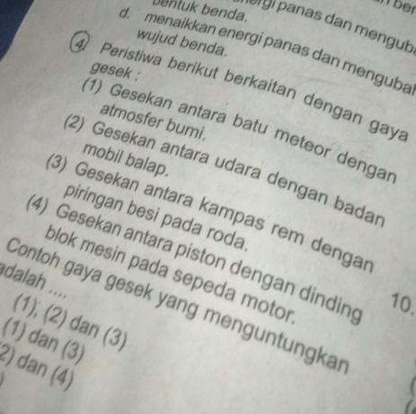 ber
bentuk benda.
ə gi panas dan mengub
wujud benda.
d. menaikkan energi panas dan menguba
gesek :
④ Peristiwa berikut berkaitan dengan gay
atmosfer bumi.
(1) Gesekan antara batu meteor dengar
mobil balap.
(2) Gesekan antara udara dengan bada
(3) Gesekan antara kampas rem dengar
piringan besi pada roda.
4) Gesekan antara piston dengan dindin 10.
dalah .... blok mesin pada sepeda motor
Contoh gaya gesek yang menguntungkar
(1); (2) dan (3)
(1) dan (3)
2) dan (4)