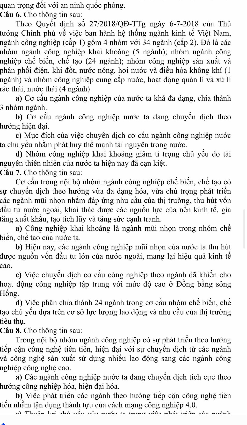 quan trọng đối với an ninh quốc phòng.
Câu 6. Cho thông tin sau:
Theo Quyết định số 27/2018/QĐ-TTg ngày 6-7-2018 của Thủ
Cướng Chính phủ về việc ban hành hệ thống ngành kinh tế Việt Nam,
ngành công nghiệp (cấp 1) gồm 4 nhóm với 34 ngành (cấp 2). Đó là các
nhóm ngành công nghiệp khai khoáng (5 ngành); nhóm ngành công
nghiệp chế biến, chế tạo (24 ngành); nhóm công nghiệp sản xuất và
phân phối điện, khí đốt, nước nóng, hơi nước và điều hòa không khí (1
(ngành) và nhóm công nghiệp cung cấp nước, hoạt động quản lí và xử lí
tác thải, nước thải (4 ngành)
a) Cơ cấu ngành công nghiệp của nước ta khá đa dạng, chia thành
3 nhóm ngành.
b) Cơ cấu ngành công nghiệp nước ta đang chuyển dịch theo
hướng hiện đại.
c) Mục đích của việc chuyển dịch cơ cấu ngành công nghiệp nước
ta chủ yếu nhằm phát huy thế mạnh tài nguyên trong nước.
d) Nhóm công nghiệp khai khoáng giảm tỉ trọng chủ yếu do tài
tnguyên thiên nhiên của nước ta hiện nay đã cạn kiệt.
Câu 7. Cho thông tin sau:
Cơ cấu trong nội bộ nhóm ngành công nghiệp chế biến, chế tạo có
sự chuyển dịch theo hướng vừa đa dạng hóa, vừa chú trọng phát triển
các ngành mũi nhọn nhằm đáp ứng nhu cầu của thị trường, thu hút vốn
đầu tư nước ngoài, khai thác được các nguồn lực của nền kinh tế, gia
tăng xuất khẩu, tạo tích lũy và tăng sức cạnh tranh.
a) Công nghiệp khai khoáng là ngành mũi nhọn trong nhóm chế
biến, chế tạo của nước ta.
b) Hiện nay, các ngành công nghiệp mũi nhọn của nước ta thu hút
được nguồn vốn đầu tư lớn của nước ngoài, mang lại hiệu quả kinh tế
cao.
c) Việc chuyển dịch cơ cấu công nghiệp theo ngành đã khiến cho
hoạt động công nghiệp tập trung với mức độ cao ở Đồng bằng sông
Hồng.
d) Việc phân chia thành 24 ngành trong cơ cấu nhóm chế biến, chế
tạao chủ yếu dựa trên cơ sở lực lượng lao động và nhu cầu của thị trường
tiêu thụ.
Câu 8. Cho thông tin sau:
Trong nội bộ nhóm ngành công nghiệp có sự phát triển theo hướng
tiếp cận công nghệ tiên tiến, hiện đại với sự chuyển dịch từ các ngành
và công nghệ sản xuất sử dụng nhiều lao động sang các ngành công
nghiệp công nghệ cao.
a) Các ngành công nghiệp nước ta đang chuyển dịch tích cực theo
hướng công nghiệp hóa, hiện đại hóa.
b) Việc phát triển các ngành theo hướng tiếp cận công nghệ tiên
tiến nhằm tận dụng thành tựu của cách mạng công nghiệp 4.0.