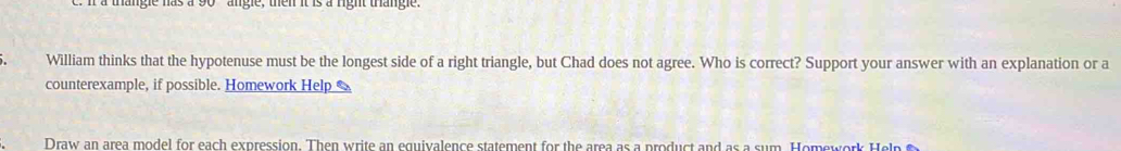 a thangle has a 90 angle, then it is a right thangle. 
William thinks that the hypotenuse must be the longest side of a right triangle, but Chad does not agree. Who is correct? Support your answer with an explanation or a 
counterexample, if possible. Homework Help % 
Draw an area model for each expression. Then write an equivalence statement for the area as a product and as a sum. Homework Help