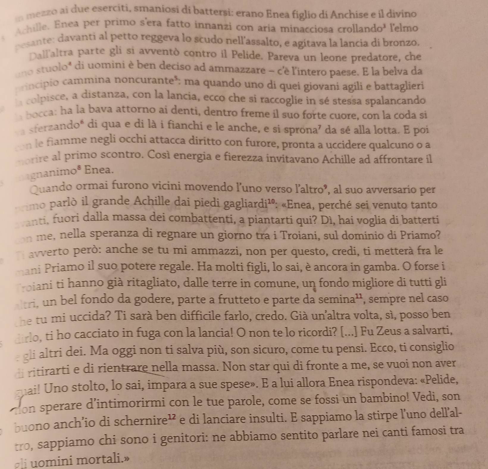 mezzo ai due eserciti, smaniosi di batterși: erano Enea figlio di Anchise e il divino
Achille. Enea per primo s'era fatto innanzi con aria minacciosa crolland a^3 a lelmo
pesante: davanti al petto reggeva lo scudo nell’assalto, e agitava la lancia di bronzo.
Dall'altra parte gli si avventò contro il Pelide. Pareva un leone predatore, che
uno stuolo* di uomini è ben deciso ad ammazzare - c'è l'intero paese. E la belva da
principio cammina noncurante³: ma quando uno di quei giovani agili e battaglieri
la colpisce, a distanza, con la lancia, ecco che si raccoglie in sé stessa spalancando
h bocca: ha la bava attorno ai denti, dentro freme il suo forte cuore, con la coda si
va sferzando* di qua e di là i fianchi e le anche, e si sprona⁷ da sé alla lotta. E poi
con le fiamme negli occhi attacca diritto con furore, pronta a uccidere qualcuno o a
morire al primo scontro. Così energia e fierezza invitavano Achille ad affrontare il
agnanimo® Enea.
Quando ormai furono vicini movendo l’uno verso l'altroº, al suo avversario per
rimo  parlò il grande Achille dai piedi gagliardi¹: «Enea, perché sei venuto tanto
vanti, fuori dalla massa dei combattenti, a piantarti qui? Dì, hai voglia di batterti
ton me, nella speranza di regnare un giorno tra i Troiani, sul dominio di Priamo?
l avverto però: anche se tu mi ammazzi, non per questo, credi, ti metterà fra le
mani Priamo il suo potere regale. Ha molti figli, lo sai, è ancora in gamba. O forse i
Troiani ti hanno già ritagliato, dalle terre in comune, un fondo migliore di tutti gli
altri, un bel fondo da godere, parte a frutteto e parte da semina', , sempre nel caso
he tu mi uccida? Ti sarà ben difficile farlo, credo. Già un’altra volta, sì, posso ben
dirlo, ti ho cacciato in fuga con la lancia! O non te lo ricordi? [...] Fu Zeus a salvarti,
gli altri dei. Ma oggi non ti salva più, son sicuro, come tu pensi. Ecco, ti consiglio
di ritirarti e di rientrare nella massa. Non star qui di fronte a me, se vuoi non aver
qai! Uno stolto, lo sai, impara a sue spese». E a lui allora Enea rispondeva: «Pelide,
ton sperare d'intimorirmi con le tue parole, come se fossi un bambino! Vedi, son
buono anch’io di schernire¹ e di lanciare insulti. E sappiamo la stirpe l’uno dell’al-
tro, sappiamo chi sono i genitori: ne abbiamo sentito parlare nei canti famosi tra
gli uomini mortali.»