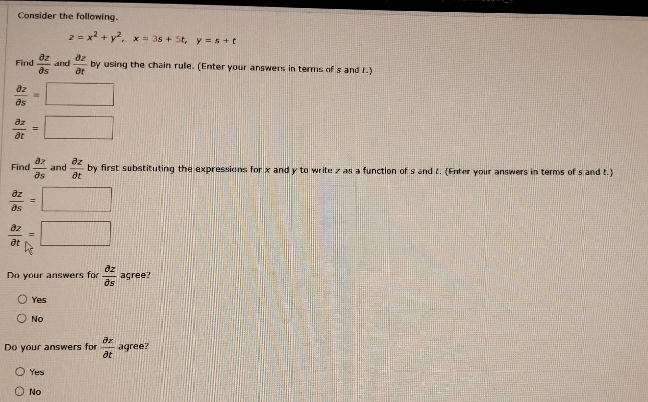 Consider the following.
z=x^2+y^2, x=3s+5t, y=s+t
Find  partial z/partial s  and  partial z/partial t  by using the chain rule. (Enter your answers in terms of s and t.)
 partial z/partial s =□
 partial z/partial t =□
Find  partial z/partial s  and  partial z/partial t  by first substituting the expressions for x and y to write z as a function of s and t. (Enter your answers in terms of s and t.)
 partial z/partial s =□
 partial z/partial t =□
Do your answers for  partial z/partial s  agree?
Yes
No
Do your answers for  partial z/partial t  agree?
Yes
No