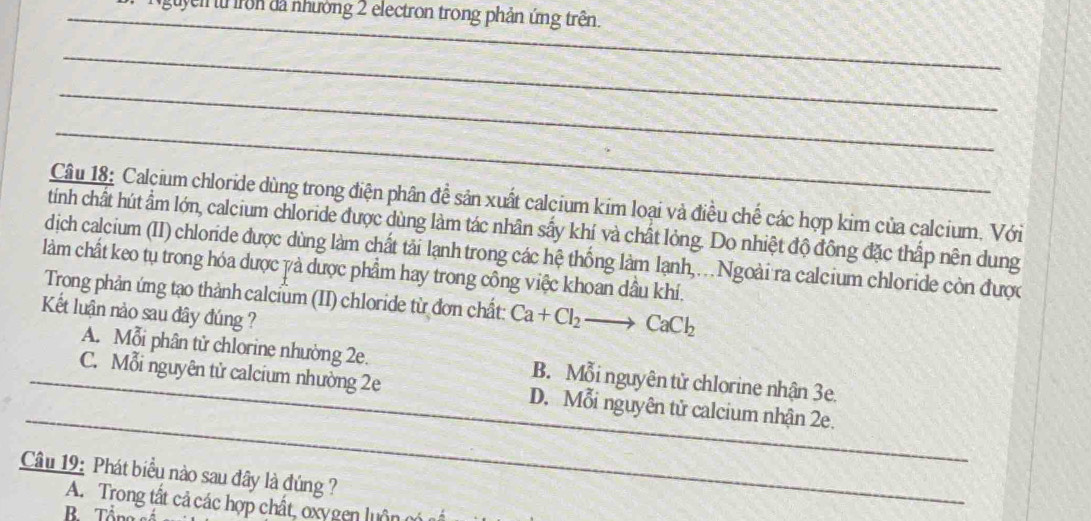 Nguyễn tử fron đã nhường 2 electron trong phản ứng trên.
_
_
_
Câu 18: Calcium chloride dùng trong điện phân đề sản xuất calcium kim loại và điều chế các hợp kim của calcium. Với
tính chất hút ẩm lớn, calcium chloride được dùng làm tác nhân sấy khí và chất lỏng. Do nhiệt độ đồng đặc thấp nên dung
dịch calcium (II) chloride được dùng làm chất tải lạnh trong các hệ thống làm lạnh,. Ngoài ra calcium chloride còn được
làm chất keo tụ trong hóa được γà dược phẩm hay trong công việc khoan dầu khí.
Trong phản ứng tạo thành calcium (II) chloride từ đơn chất: Ca+Cl_2to CaCl_2
Kết luận nào sau đây đúng ?
_
A. Mỗi phân tử chlorine nhường 2e. B. Mỗi nguyên tử chlorine nhận 3e.
_
_
C. Mỗi nguyên tử calcium nhường 2e _D. Mỗi nguyên tử calcium nhận 2e.
Câu 19: Phát biểu nào sau đây là đúng ?
A. Trong tất cả các hợp chất, oxy gen luôn m