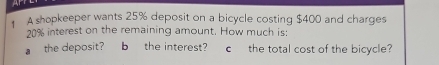 A 
A shopkeeper wants 25% deposit on a bicycle costing $400 and charges
20% interest on the remaining amount. How much is: 
athe deposit? b the interest? cthe total cost of the bicycle?