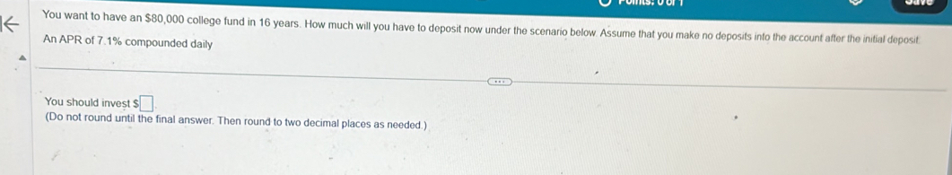 You want to have an $80,000 college fund in 16 years. How much will you have to deposit now under the scenario below. Assume that you make no deposits into the account after the initial deposit 
An APR of 7.1% compounded daily 
You should invest $□
(Do not round until the final answer. Then round to two decimal places as needed.)