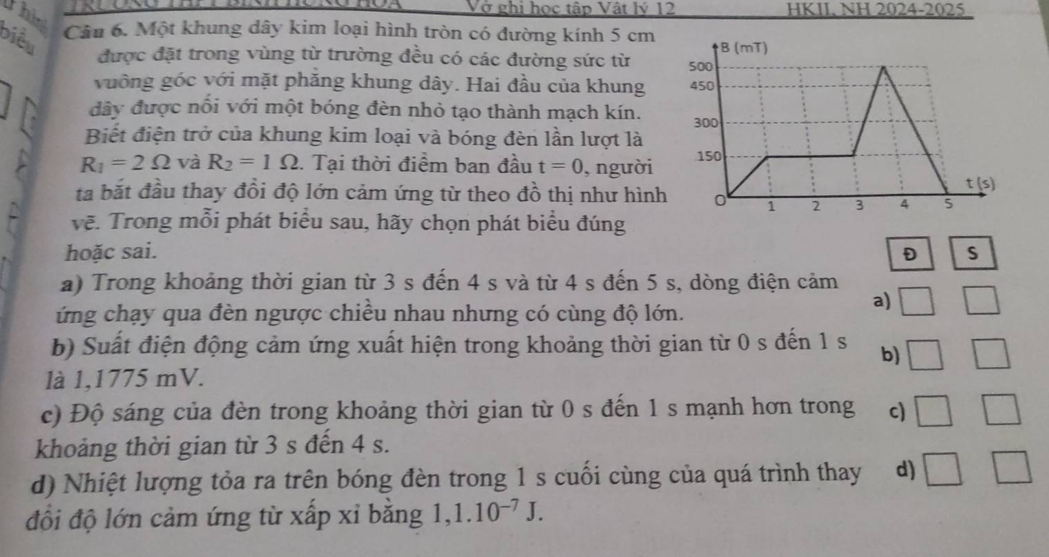 Vở ghi học tập Vật lý 12 HKII, NH 2024-2025
thin
biều
Câu 6. Một khung dây kim loại hình tròn có đường kính 5 cm
được đặt trong vùng từ trường đều có các đường sức từ 
vuông góc với mặt phăng khung dây. Hai đầu của khung
dây được nổi với một bóng đèn nhỏ tạo thành mạch kín. 
Biết điện trở của khung kim loại và bóng đèn lần lượt là
R_1=2Omega và R_2=1Omega. Tại thời điểm ban đầu t=0 , người 
ta bắt đầu thay đồi độ lớn cảm ứng từ theo đồ thị như hình
vẽ. Trong mỗi phát biểu sau, hãy chọn phát biểu đúng
hoặc sai. D S
a) Trong khoảng thời gian từ 3 s đến 4 s và từ 4 s đến 5 s, dòng điện cảm
ứng chạy qua đèn ngược chiều nhau nhưng có cùng độ lớn.
a) □ □
b) Suất điện động cảm ứng xuất hiện trong khoảng thời gian từ 0 s đến 1 s b) □ □
là 1,1775 mV.
c) Độ sáng của đèn trong khoảng thời gian từ 0 s đến 1 s mạnh hơn trong c) □ □
khoảng thời gian từ 3 s đến 4 s.
d) Nhiệt lượng tỏa ra trên bóng đèn trong 1 s cuối cùng của quá trình thay d) □ □
đổi độ lớn cảm ứng từ xấp xỉ bằng 1,1.10^(-7)J.