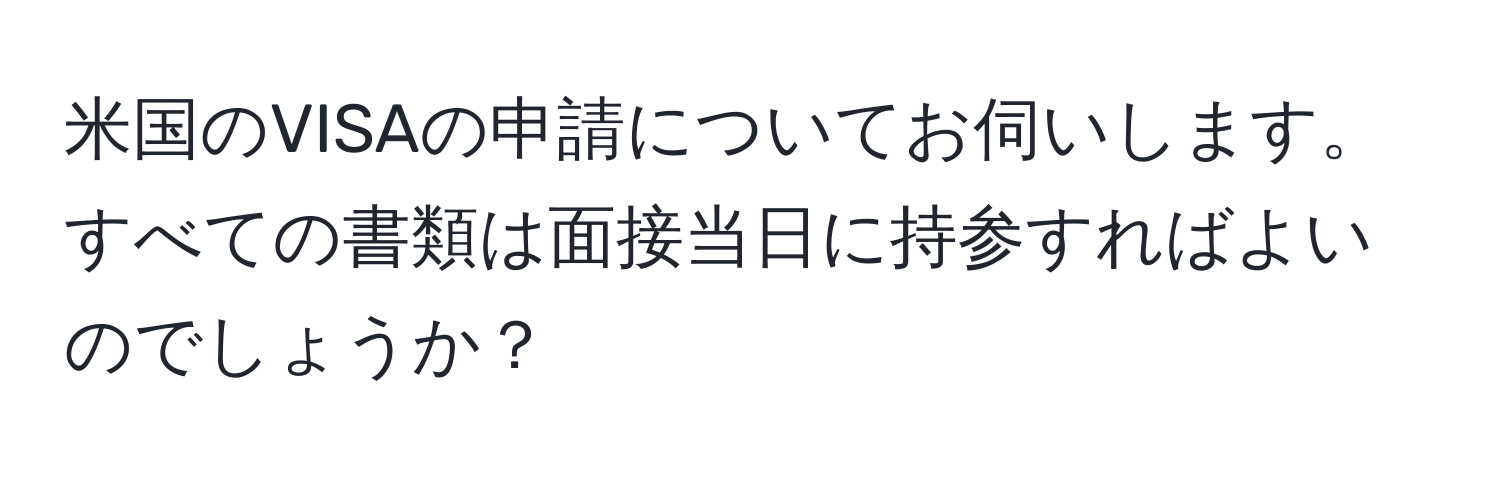 米国のVISAの申請についてお伺いします。すべての書類は面接当日に持参すればよいのでしょうか？