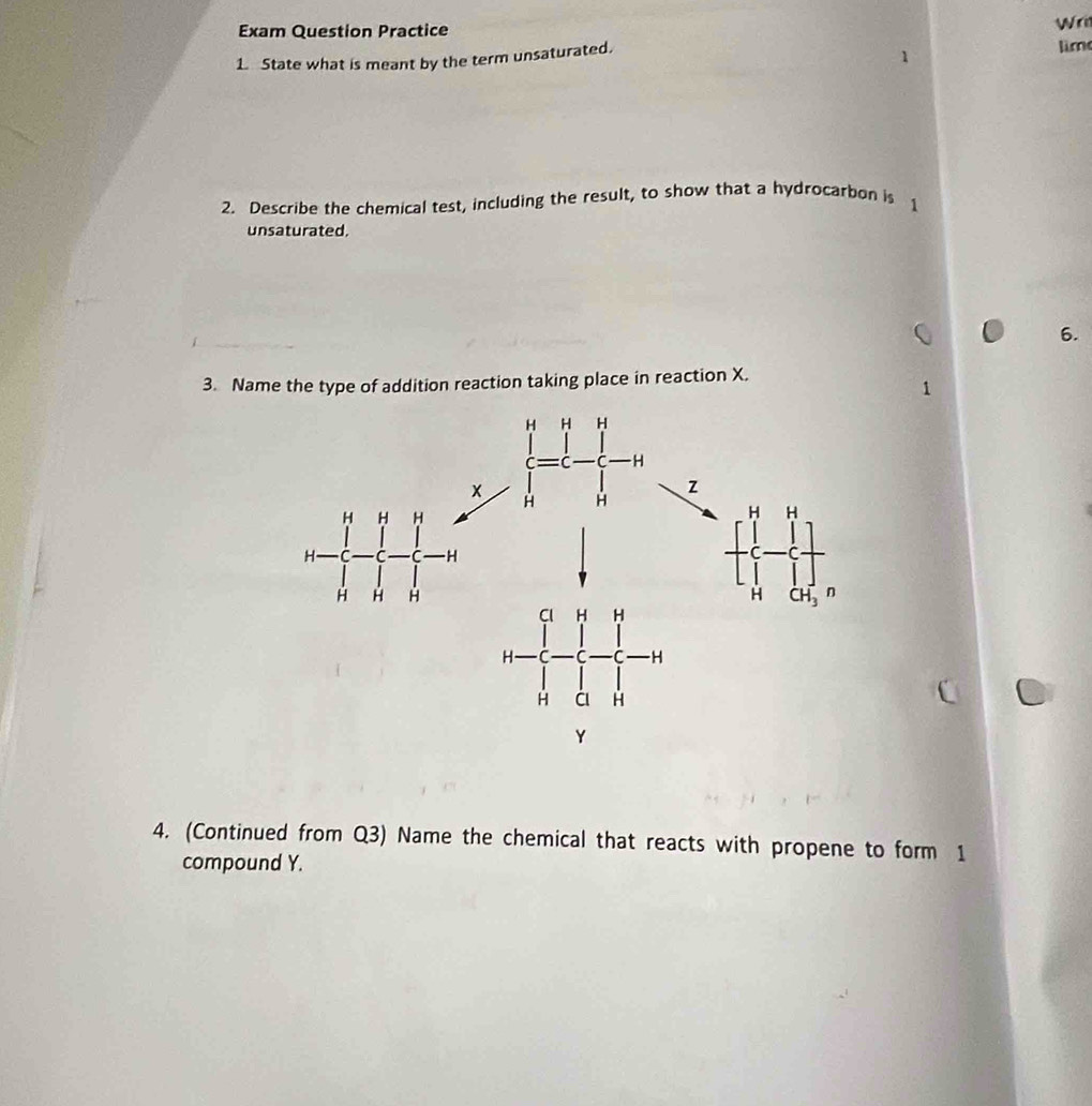 Exam Question Practice Wri
1. State what is meant by the term unsaturated.
lim
2. Describe the chemical test, including the result, to show that a hydrocarbon is 1
unsaturated.
6.
3. Name the type of addition reaction taking place in reaction X.
4. (Continued from Q3) Name the chemical that reacts with propene to form 1
compound Y.