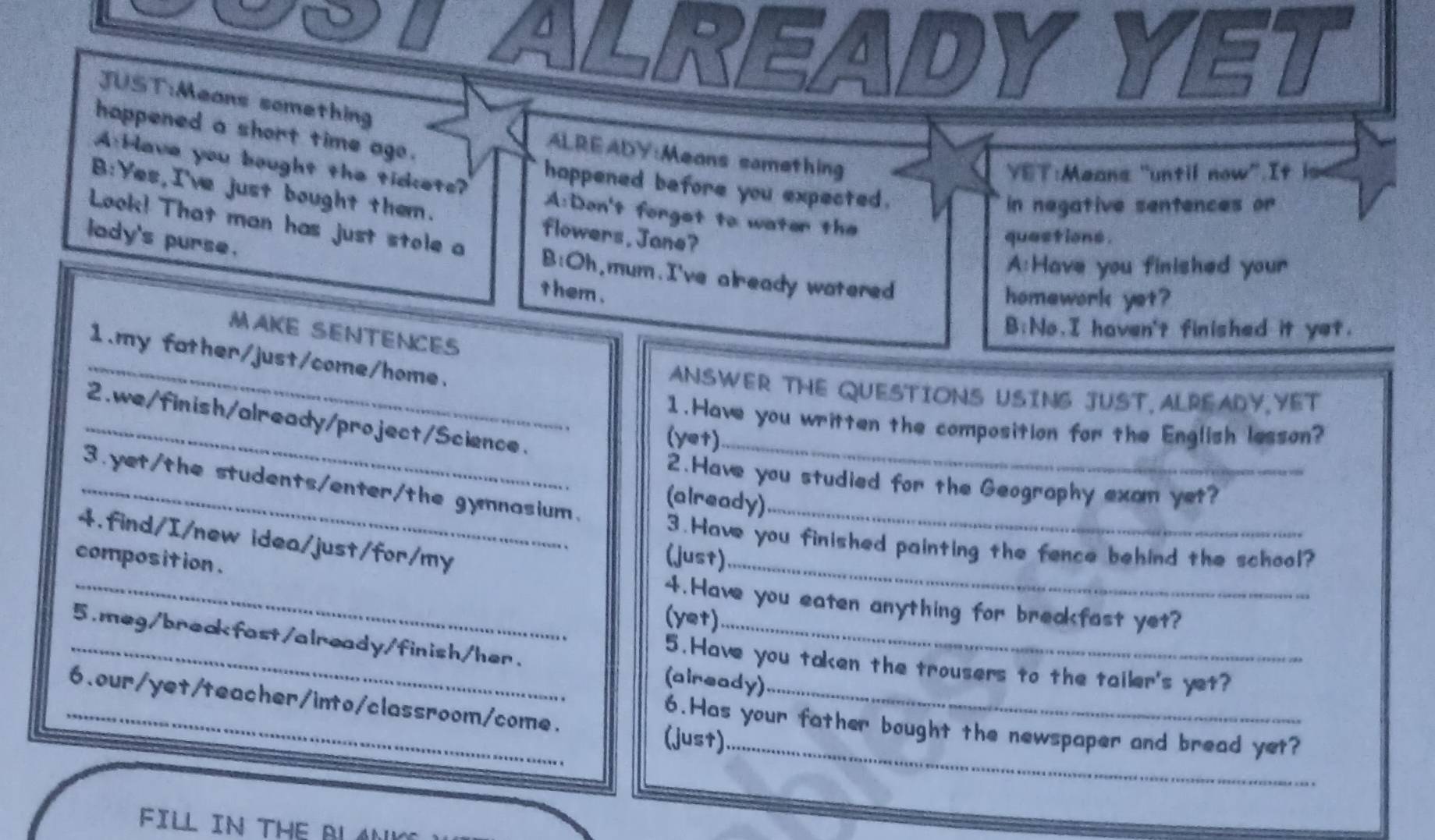 te ALREADY YET 
JUST:Means something 
happened a short time ago . 
ALREADY:Means samething 
VET:Means "until now”.It is 
happened before you expected. 
AHave you bought the tickets? A:Don't forget to water the 
in negative sentences or 
B:Yes,I've just bought them. flowers,Jane? 
lady's purse. 
quastions . 
Look! That man has just stole a B:Oh,mum.I've already watered 
A:Have you finished your 
t hem . 
homework yet? 
B:No.I haven't finished it yet. 
_ 
MAKE SENTENCES 
1.my father/just/come/home. 
ANSWER THE QUESTIONS USING JUST, ALREADY YET 
2.we/finish/already/project/Science. 
_1.Have you written the composition for the English lesson? 
(yet)_ 
2.Have you studied for the Geography exam yet? 
_3.yet/the students/enter/the gynnasium._ 
(already) 
4.find/I/new idea/just/for/my 
3.Have you finished painting the fence behind the school? 
(just) 
composition . (yet) 
4.Have you eaten anything for breakfast yet? 
_5.meg/breakfast/already/finish/her. (already) 
5.Have you taken the trousers to the tailer's yet? 
_ 
_6.our/yet/teacher/into/classroom/come. (just)_ 
6.Has your father bought the newspaper and bread yet? 
FILL IN THE BLAN